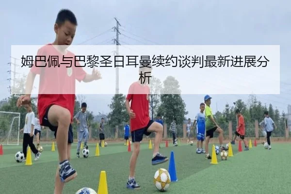 姆巴佩与巴黎圣日耳曼续约谈判最新进展分析